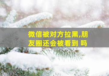 微信被对方拉黑,朋友圈还会被看到 吗